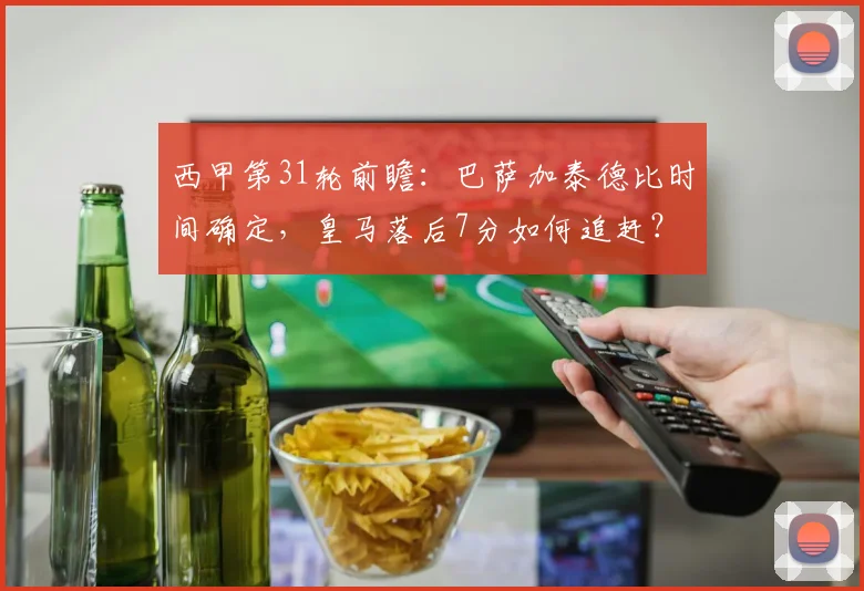 西甲第31轮前瞻：巴萨加泰德比时间确定，皇马落后7分如何追赶？