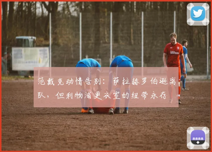 范戴克动情告别:萨拉赫罗伯逊离队,但利物浦更衣室的纽带永存