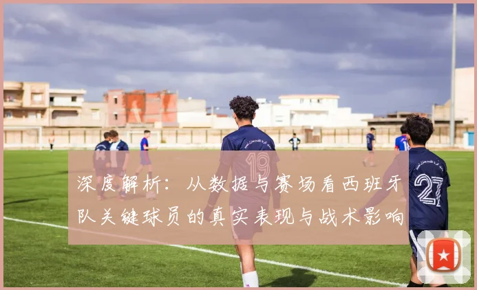 深度解析：从数据与赛场看西班牙队关键球员的真实表现与战术影响