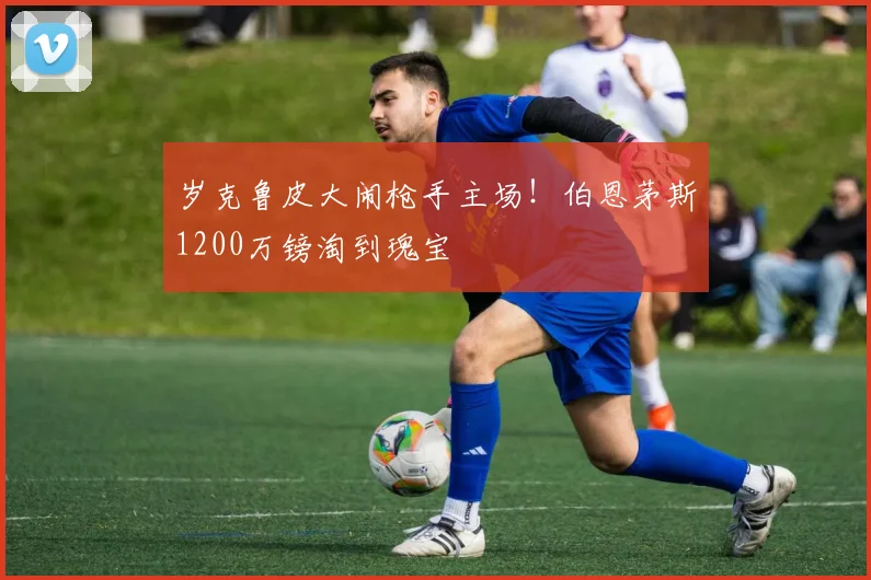 岁克鲁皮大闹枪手主场！伯恩茅斯1200万镑淘到瑰宝