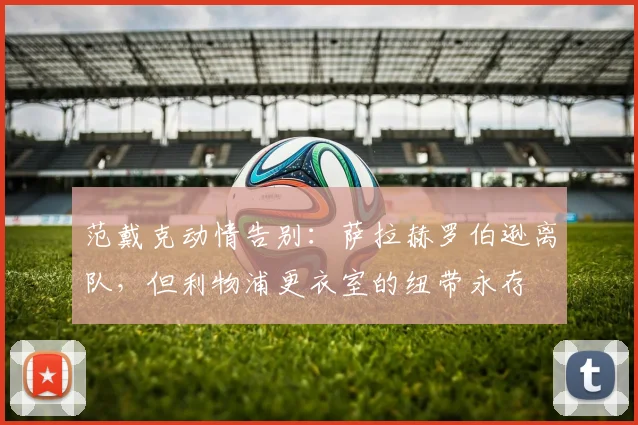 范戴克动情告别：萨拉赫罗伯逊离队，但利物浦更衣室的纽带永存