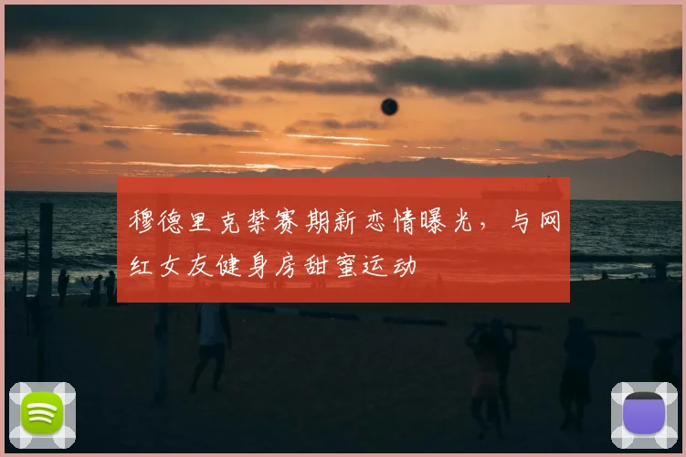 穆德里克禁赛期新恋情曝光，与网红女友健身房甜蜜运动