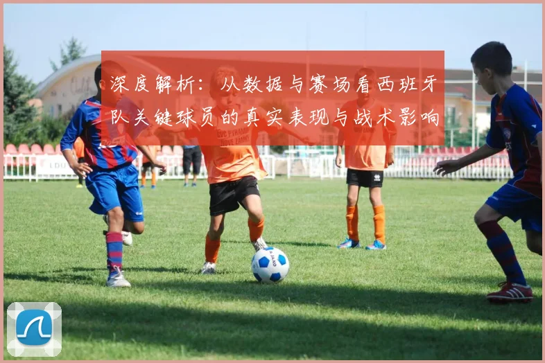 深度解析:从数据与赛场看西班牙队关键球员的真实表现与战术影响