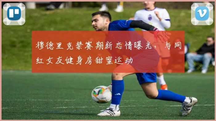 穆德里克禁赛期新恋情曝光，与网红女友健身房甜蜜运动