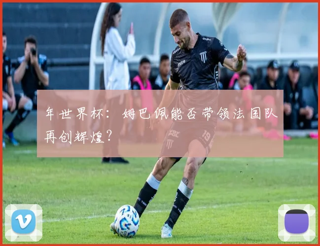 年世界杯：姆巴佩能否带领法国队再创辉煌？